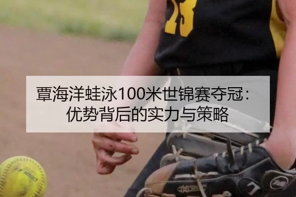 覃海洋蛙泳100米世锦赛夺冠：优势背后的实力与策略