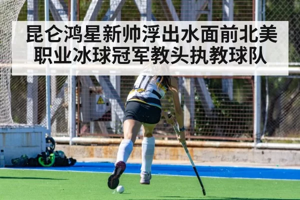 昆仑鸿星新帅浮出水面前北美职业冰球冠军教头执教球队
