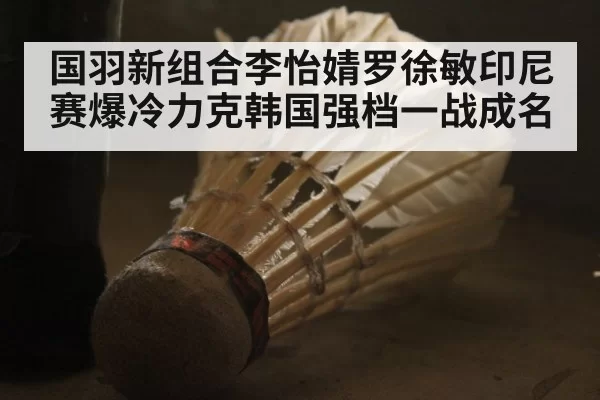 国羽新组合李怡婧罗徐敏印尼赛爆冷力克韩国强档一战成名
